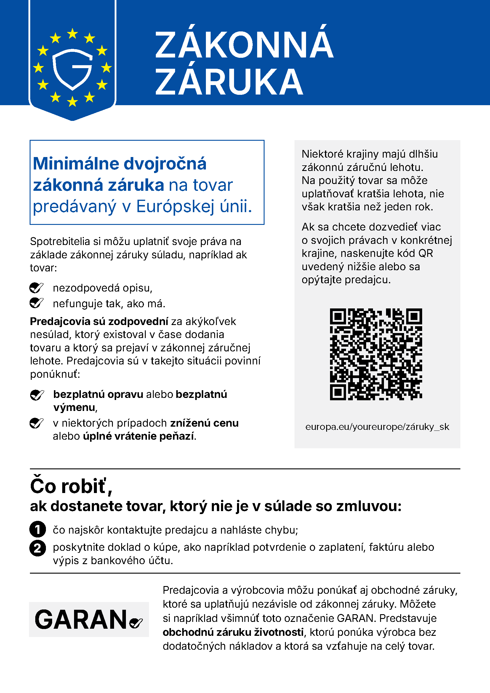Zákonná záruka. Minimálne dvojročná zákonná záruka na tovar predávaný v Európskej únii. Spotrebitelia si môžu uplatniť svoje práva na základe zákonnej záruky súladu, napríklad ak tovar: nezodpovedá opisu, nefunguje tak, ako má. Predajcovia sú zodpovední za akýkoľvek nesúlad, ktorý existoval v čase dodania tovaru a ktorý sa prejaví v zákonnej záručnej lehote. Predajcovia sú v takejto situácii povinní ponúknuť: bezplatnú opravu alebo bezplatnú výmenu, v niektorých prípadoch zníženú cenu alebo úplné vrátenie peňazí. Niektoré krajiny majú dlhšiu zákonnú záručnú lehotu. Na použitý tovar sa môže uplatňovať kratšia lehota, nie však kratšia než jeden rok. Ak sa chcete dozvedieť viac o svojich právach v konkrétnej krajine, naskenujte kód QR uvedený nižšie alebo sa opýtajte predajcu. europa.eu/youreurope/záruky_sk. Čo robiť, ak dostanete tovar, ktorý nie je v súlade so zmluvou: čo najskôr kontaktujte predajcu a nahláste chybu; poskytnite doklad o kúpe, ako napríklad potvrdenie o zaplatení, faktúru alebo výpis z bankového účtu. Predajcovia a výrobcovia môžu ponúkať aj obchodné záruky, ktoré sa uplatňujú nezávisle od zákonnej záruky. Môžete si napríklad všimnúť toto označenie GARAN. Predstavuje obchodnú záruku životnosti, ktorú ponúka výrobca bez dodatočných nákladov a ktorá sa vzťahuje na celý tovar.